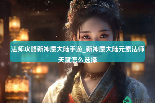 法师攻略新神魔大陆手游_新神魔大陆元素法师天赋怎么选择