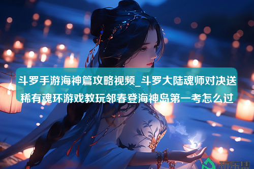 斗罗手游海神篇攻略视频_斗罗大陆魂师对决送稀有魂环游戏教玩邻春登海神岛第一考怎么过