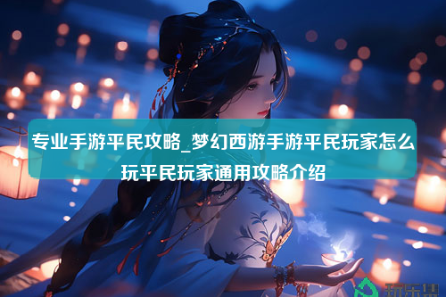 专业手游平民攻略_梦幻西游手游平民玩家怎么玩平民玩家通用攻略介绍