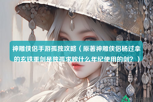 神雕侠侣手游孤独攻略（原著神雕侠侣杨过拿的玄铁重剑是独孤求败什么年纪使用的剑？）