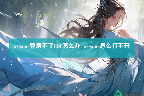 wegame登录不了LOL怎么办_wegame怎么打不开