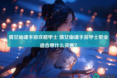 倩女幽魂手游攻略甲士 倩女幽魂手游甲士职业适合带什么灵兽？