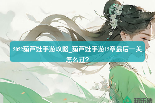 2022葫芦娃手游攻略_葫芦娃手游12章最后一关怎么过？