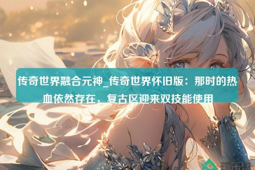 传奇世界融合元神_传奇世界怀旧版：那时的热血依然存在，复古区迎来双技能使用