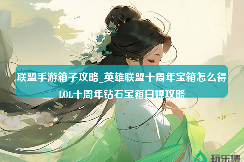 联盟手游箱子攻略_英雄联盟十周年宝箱怎么得LOL十周年钻石宝箱白嫖攻略