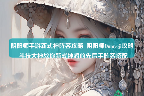 阴阳师手游新式神阵容攻略_阴阳师Onmyoji攻略_斗技大神教你新式神鸩的先后手阵容搭配