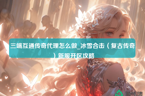 三端互通传奇代理怎么做_冰雪合击（复古传奇）新服开区攻略