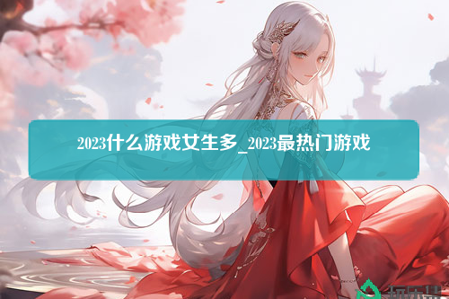 2023什么游戏女生多_2023最热门游戏