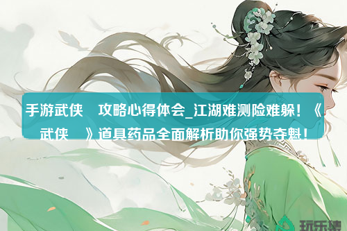 手游武侠乂攻略心得体会_江湖难测险难躲！《武侠乂》道具药品全面解析助你强势夺魁！