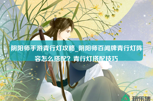 阴阳师手游青行灯攻略_阴阳师百闻牌青行灯阵容怎么搭配？青行灯搭配技巧