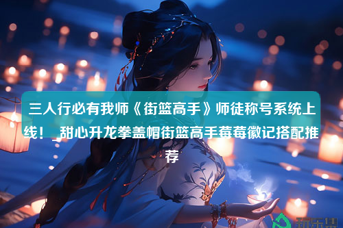 三人行必有我师《街篮高手》师徒称号系统上线！_甜心升龙拳盖帽街篮高手莓莓徽记搭配推荐