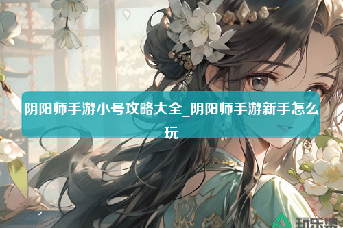 阴阳师手游小号攻略大全_阴阳师手游新手怎么玩