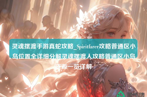 灵魂摆渡手游真蛇攻略_Spiritfarer攻略普通区小岛位置全详细分解灵魂摆渡人攻略普通区小岛资源一览详解