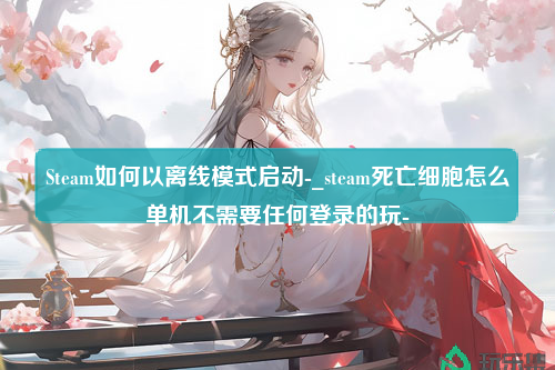 Steam如何以离线模式启动-_steam死亡细胞怎么单机不需要任何登录的玩-