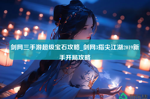 剑网三手游超级宝石攻略_剑网3指尖江湖2019新手开局攻略