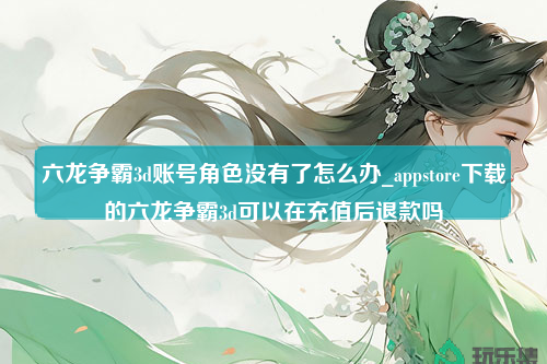 六龙争霸3d账号角色没有了怎么办_appstore下载的六龙争霸3d可以在充值后退款吗