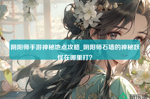 阴阳师手游神秘地点攻略_阴阳师石墙的神秘妖怪在哪里打？