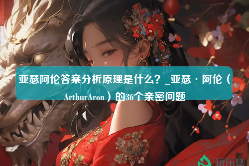 亚瑟阿伦答案分析原理是什么？_亚瑟·阿伦（ArthurAron）的36个亲密问题