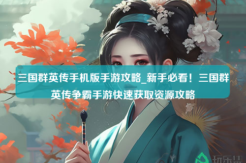 三国群英传手机版手游攻略_新手必看！三国群英传争霸手游快速获取资源攻略