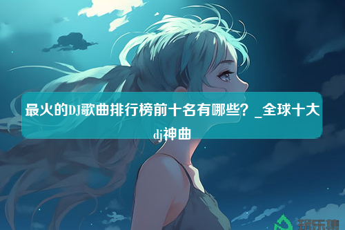 最火的DJ歌曲排行榜前十名有哪些？_全球十大dj神曲