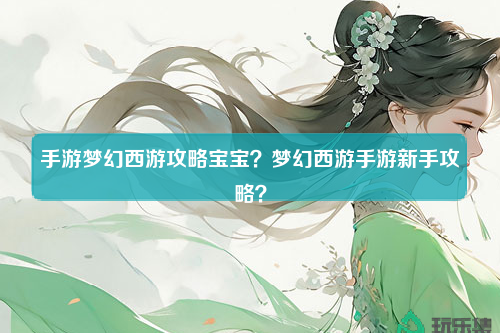 手游梦幻西游攻略宝宝？梦幻西游手游新手攻略？