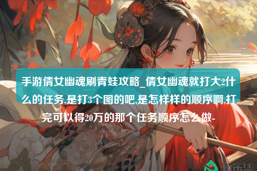 手游倩女幽魂刷青蛙攻略_倩女幽魂就打大2什么的任务,是打3个图的吧,是怎样样的顺序啊,打完可以得20万的那个任务顺序怎么做-