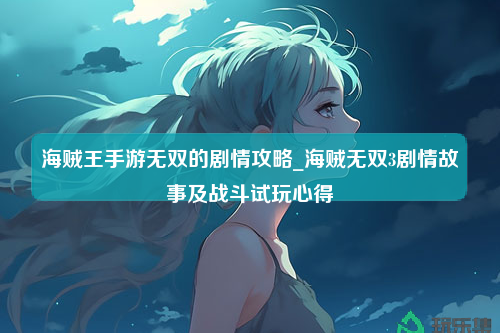 海贼王手游无双的剧情攻略_海贼无双3剧情故事及战斗试玩心得