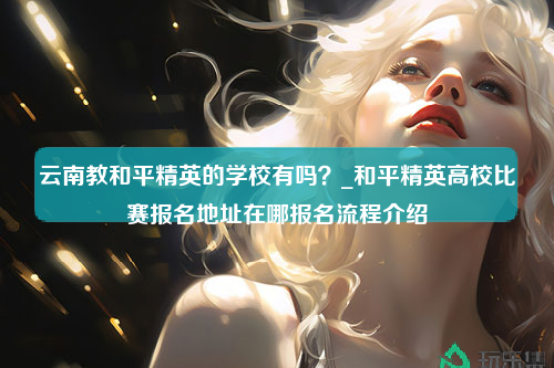 云南教和平精英的学校有吗？_和平精英高校比赛报名地址在哪报名流程介绍