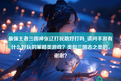 最强王者三国神张辽打祝融好打吗_请问手游有什么好玩的策略类游戏？类似三国志之类的，谢谢？