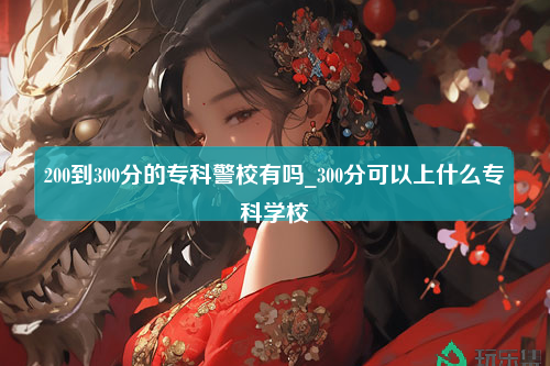 200到300分的专科警校有吗_300分可以上什么专科学校