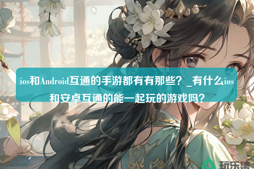 ios和Android互通的手游都有有那些？_有什么ios和安卓互通的能一起玩的游戏吗？