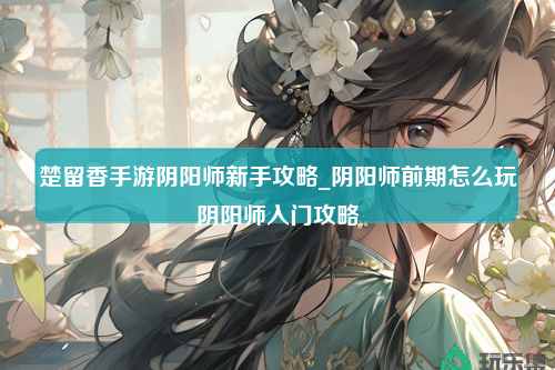 楚留香手游阴阳师新手攻略_阴阳师前期怎么玩阴阳师入门攻略