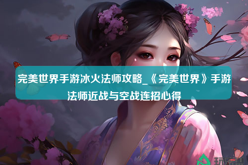 完美世界手游冰火法师攻略_《完美世界》手游法师近战与空战连招心得