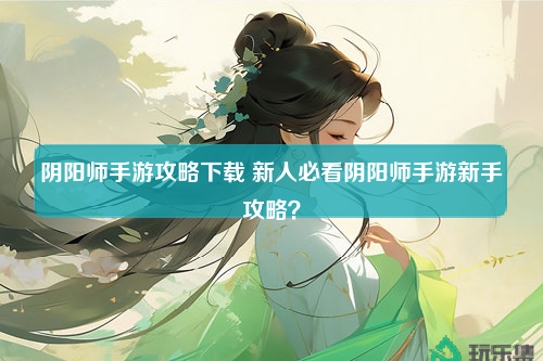 阴阳师手游攻略下载 新人必看阴阳师手游新手攻略？